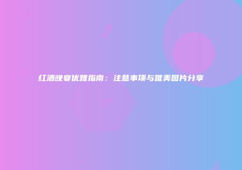 红酒晚宴优雅指南：注意事项与唯美图片分享