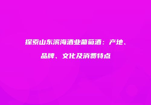 探索山东滨海酒业葡萄酒：产地、品牌、文化及消费特点