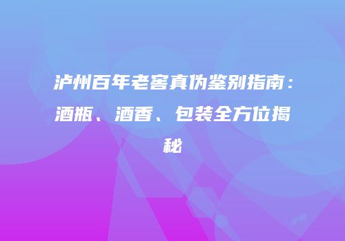 泸州百年老窖真伪鉴别指南：酒瓶、酒香、包装全方位揭秘