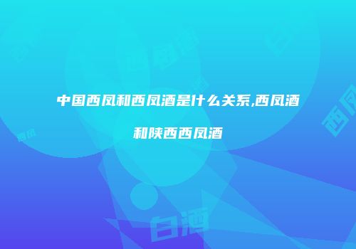 中国西凤和西凤酒是什么关系,西凤酒和陕西西凤酒
