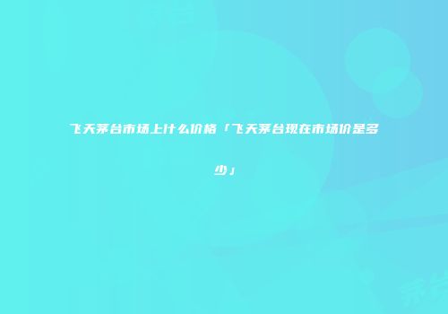 飞天茅台市场上什么价格「飞天茅台现在市场价是多少」
