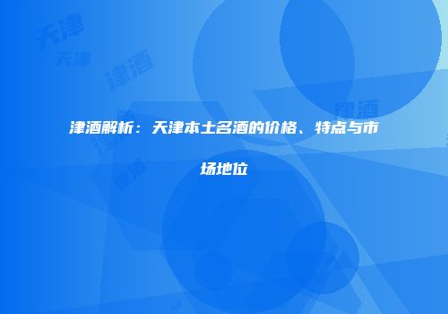 津酒解析：天津本土名酒的价格、特点与市场地位
