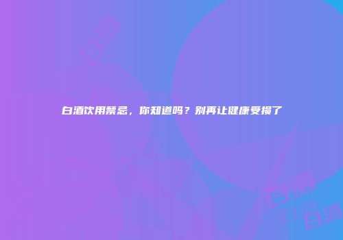 白酒饮用禁忌，你知道吗？别再让健康受损了