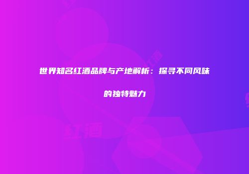 世界知名红酒品牌与产地解析：探寻不同风味的独特魅力