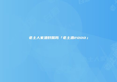 老土人家酒好喝吗「老土酒2000」