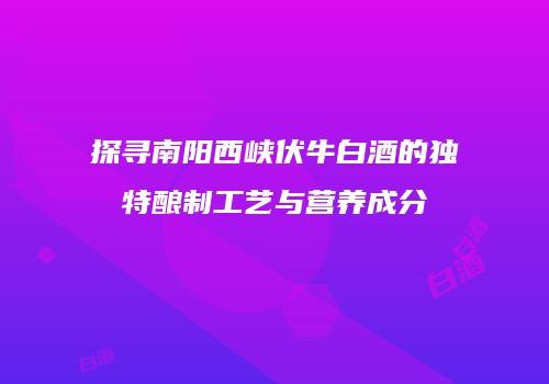探寻南阳西峡伏牛白酒的独特酿制工艺与营养成分