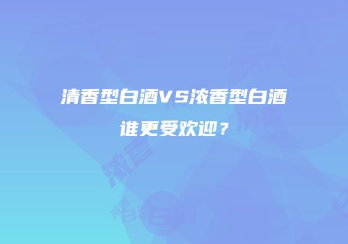 清香型白酒VS浓香型白酒谁更受欢迎？