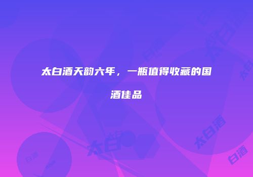 太白酒天韵六年，一瓶值得收藏的国酒佳品