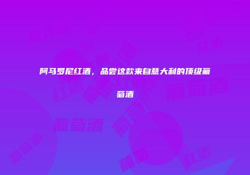 阿马罗尼红酒，品尝这款来自意大利的顶级葡萄酒