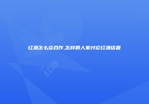 红酒怎么谈合作,怎样跟人家讨论红酒话题