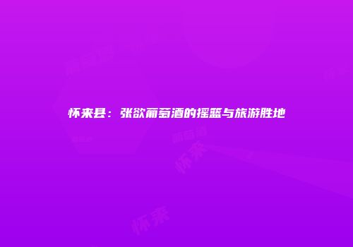 怀来县：张欲葡萄酒的摇篮与旅游胜地
