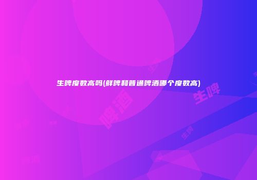 生啤度数高吗(鲜啤和普通啤酒哪个度数高)