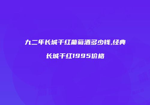 九二年长城干红葡萄酒多少钱,经典长城干红1995价格
