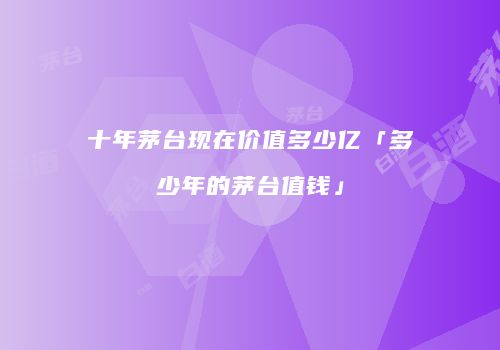 十年茅台现在价值多少亿「多少年的茅台值钱」