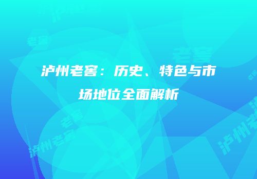 泸州老窖：历史、特色与市场地位全面解析