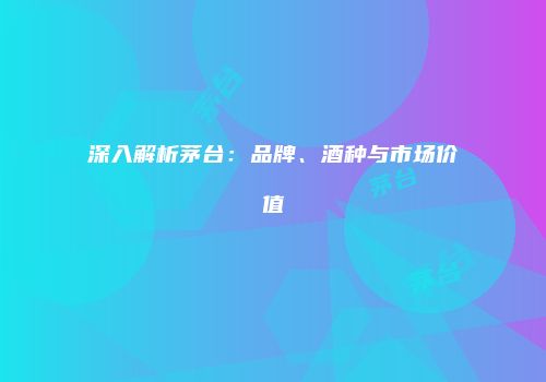 深入解析茅台：品牌、酒种与市场价值