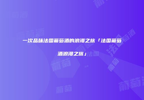 一次品味法国葡萄酒的浪漫之旅「法国葡萄酒浪漫之旅」