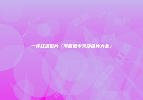 一杯红酒图片「葡萄酒专卖店图片大全」
