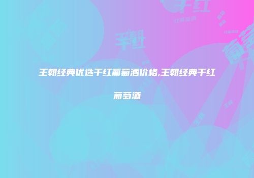 王朝经典优选干红葡萄酒价格,王朝经典干红葡萄酒