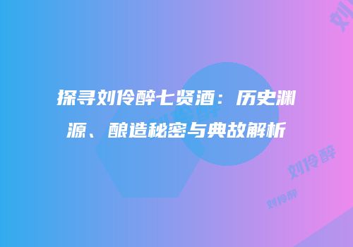 探寻刘伶醉七贤酒：历史渊源、酿造秘密与典故解析