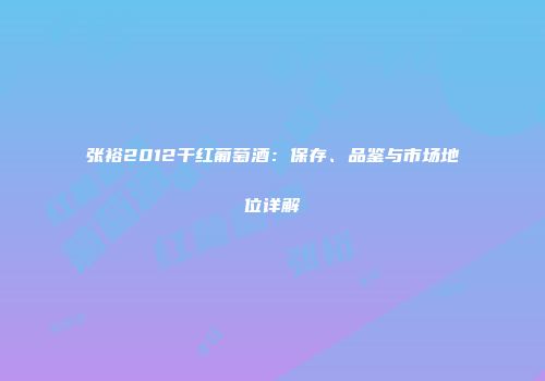 张裕2012干红葡萄酒：保存、品鉴与市场地位详解