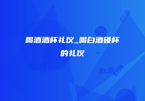 喝酒酒杯礼仪_喝白酒碰杯的礼仪