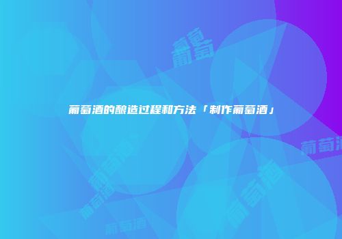 葡萄酒的酿造过程和方法「制作葡萄酒」