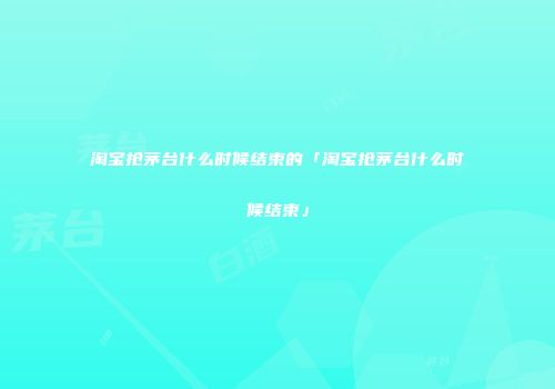 淘宝抢茅台什么时候结束的「淘宝抢茅台什么时候结束」