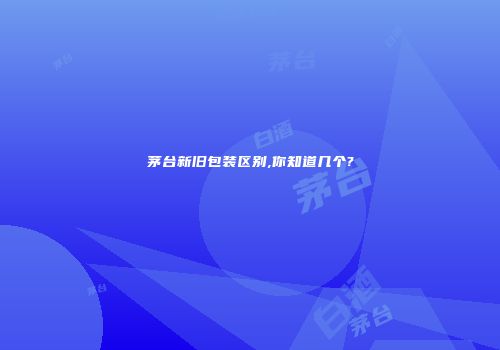 茅台新旧包装区别,你知道几个?