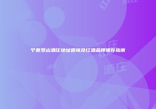 宁夏罗山酒庄地址查询及红酒品牌推荐指南