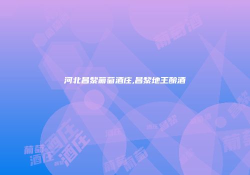 河北昌黎葡萄酒庄,昌黎地王酿酒