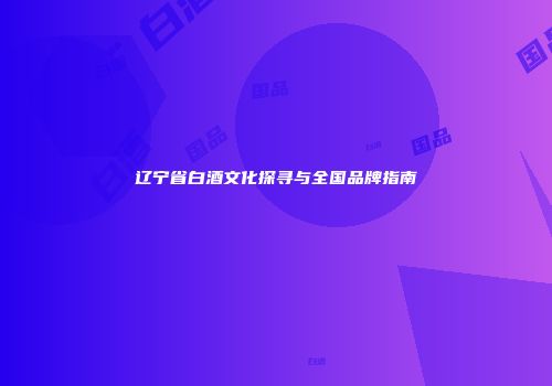 辽宁省白酒文化探寻与全国品牌指南