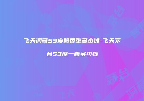 飞天洞藏53度酱香型多少钱-飞天茅台53度一箱多少钱