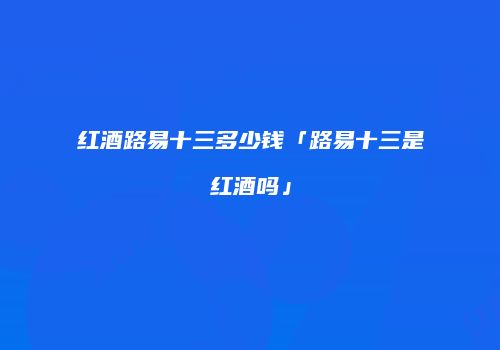红酒路易十三多少钱「路易十三是红酒吗」