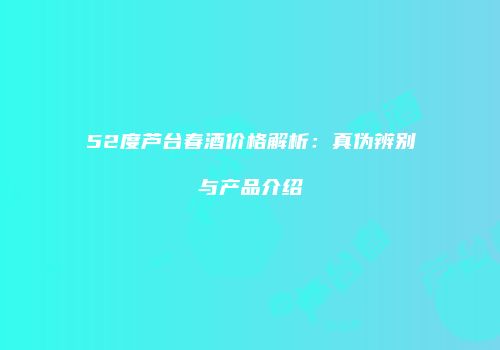 52度芦台春酒价格解析：真伪辨别与产品介绍