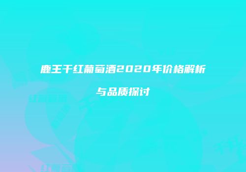 鹿王干红葡萄酒2020年价格解析与品质探讨
