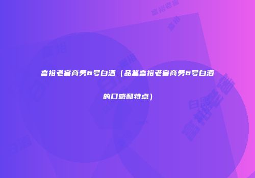 富裕老窖商务6号白酒（品鉴富裕老窖商务6号白酒的口感和特点）