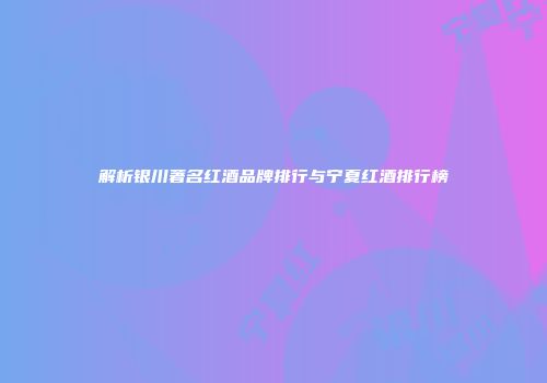 解析银川著名红酒品牌排行与宁夏红酒排行榜