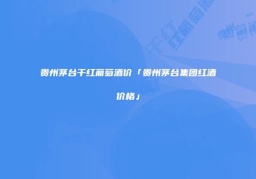 贵州茅台干红葡萄酒价「贵州茅台集团红酒价格」