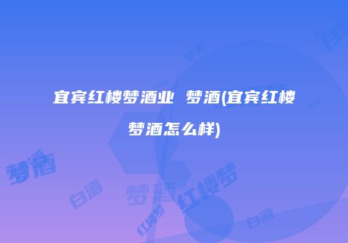 宜宾红楼梦酒业 梦酒(宜宾红楼梦酒怎么样)
