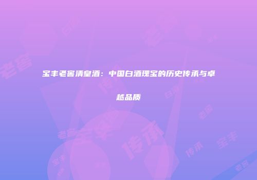 宝丰老窖清皇酒：中国白酒瑰宝的历史传承与卓越品质