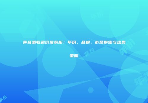 茅台酒收藏价值解析：年份、品相、市场供需与出售策略