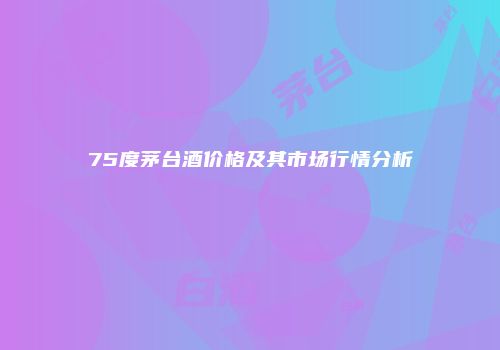 75度茅台酒价格及其市场行情分析