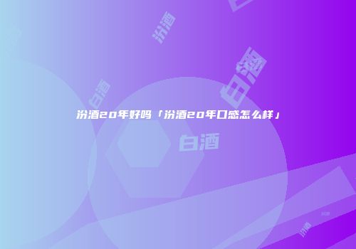 汾酒20年好吗「汾酒20年口感怎么样」