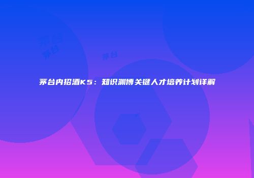 茅台内招酒K5：知识渊博关键人才培养计划详解