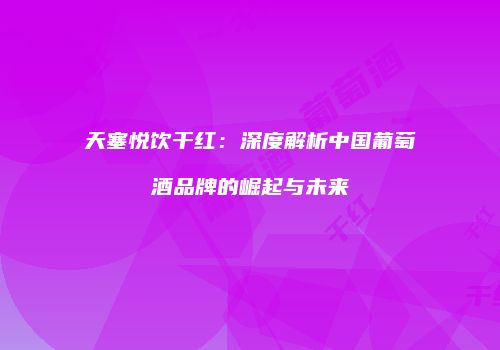 天塞悦饮干红：深度解析中国葡萄酒品牌的崛起与未来