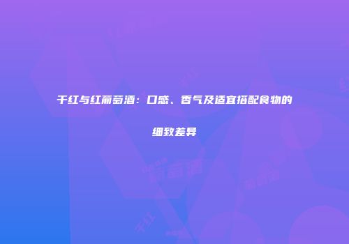 干红与红葡萄酒：口感、香气及适宜搭配食物的细致差异