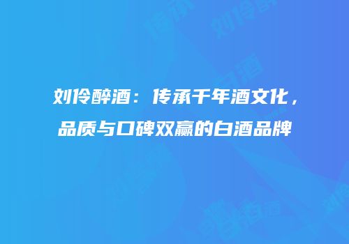 刘伶醉酒：传承千年酒文化，品质与口碑双赢的白酒品牌