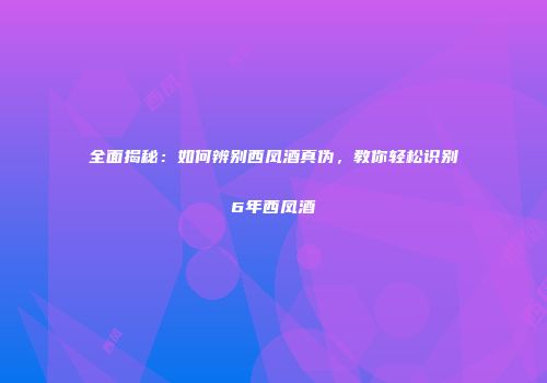 全面揭秘：如何辨别西凤酒真伪，教你轻松识别6年西凤酒