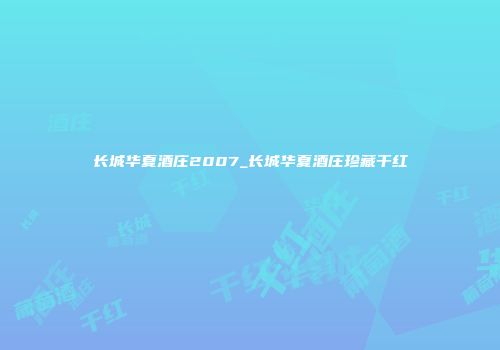 长城华夏酒庄2007_长城华夏酒庄珍藏干红